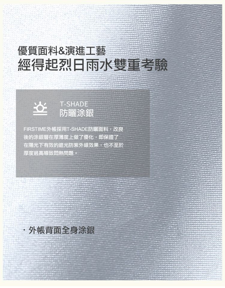 優質面料&演進工藝，經得起烈日雨水雙重考驗，FIRSTIME外帳採用T-SHADE防曬面料,改良，後的涂銀層在厚薄度上做了優化,即保證了，在陽光下有效的遮光防紫外線效果,也不至於，厚度過高導致悶熱問題。防曬涂銀，•外帳背面全身涂銀。