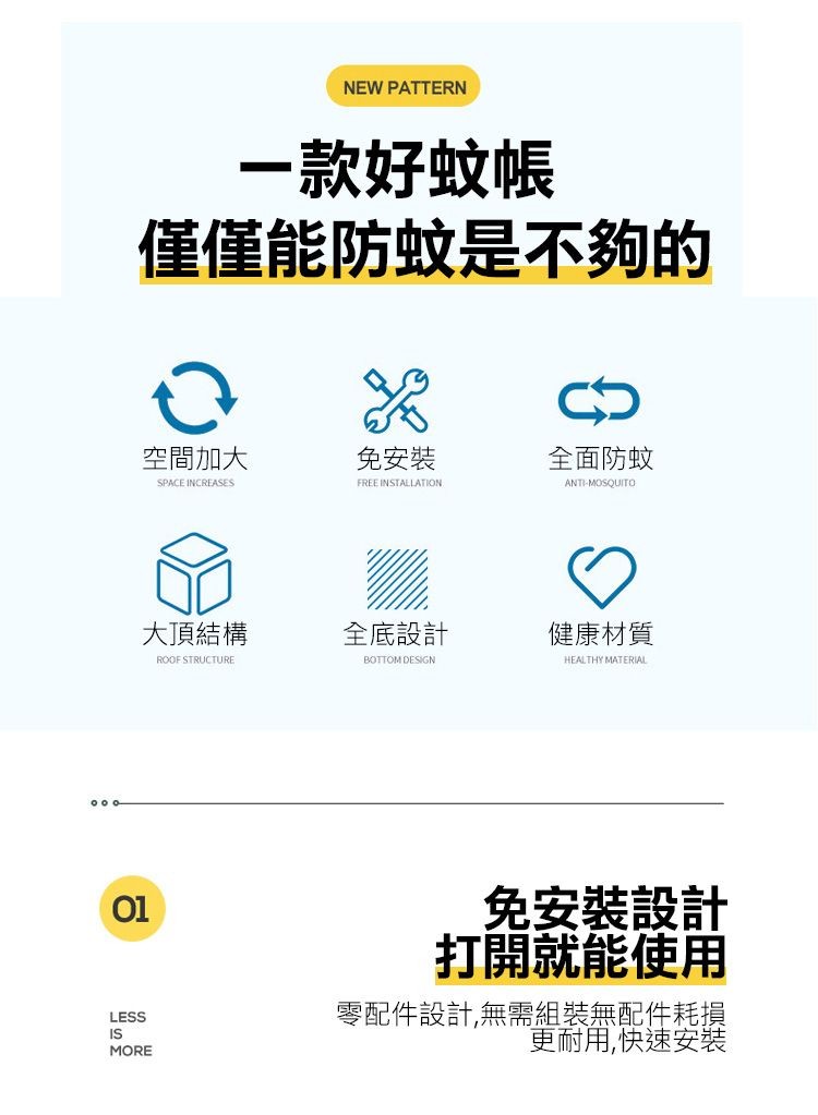 一款好蚊帳，僅僅能防蚊是不夠的，空間加大，大頂結構，免安裝，全底設計，全面防蚊，健康材質，免安裝設計，打開就能使用，零配件設計,無需組裝無配件耗損，更耐用,快速安裝。