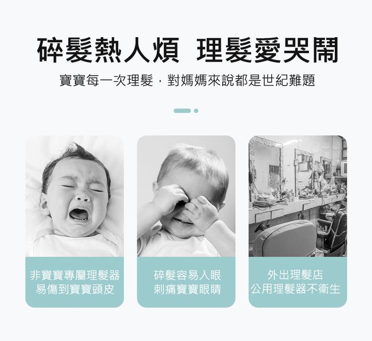 碎髮熱煩 理髮愛哭鬧,寶寶每一次理髮,對媽媽來說都是世紀難題,非寶寶專屬理髮器,易傷到寶寶頭皮,碎髮容易入眼,刺痛寶寶眼睛,外出理髮店,公用理髮器 衛生。