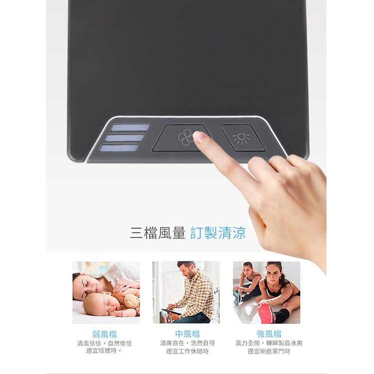 三檔風量 訂製清涼，弱風檔，清風徐徐,自然愉悅，適宜睡眠時。中風檔，清爽自在,悠然自得，適宜工作休閒時，強風檔，風力全開,轉瞬製造冰爽，適宜剛進家門時。