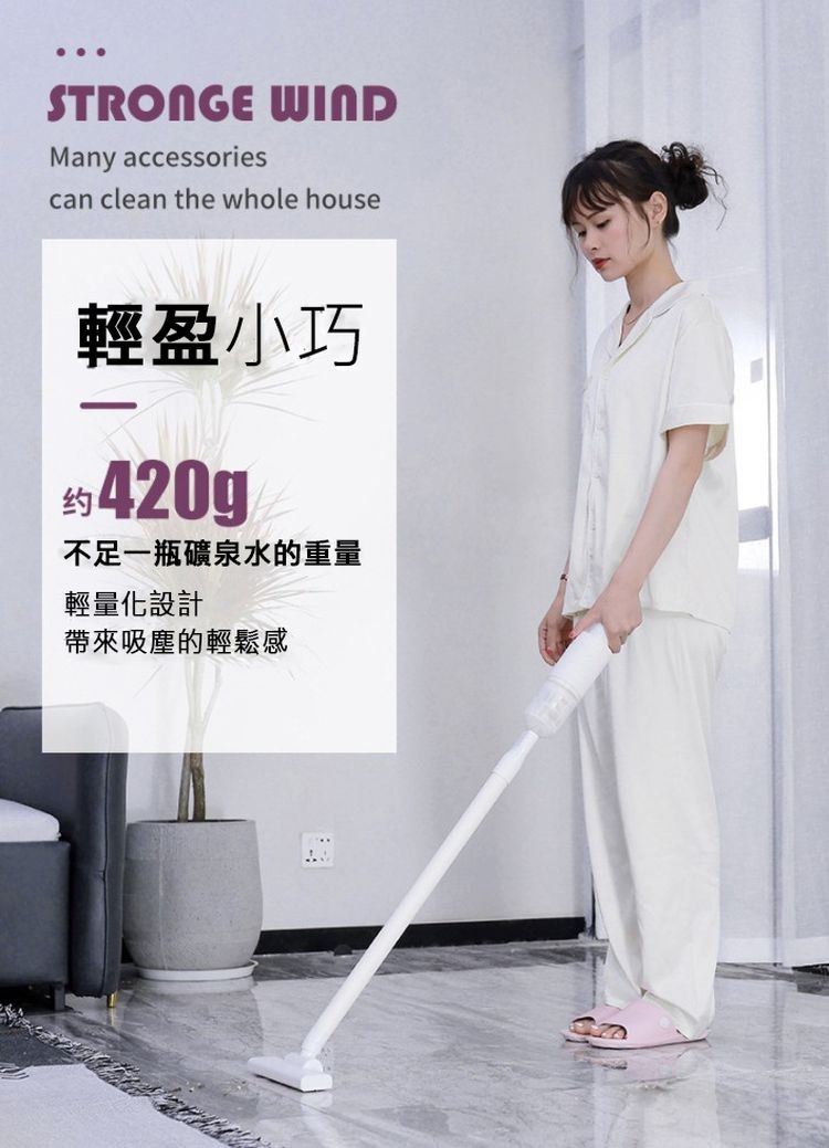 輕盈小巧,约 420g,不足一瓶礦泉水的重量,輕量化設計,帶來吸塵的輕鬆感。