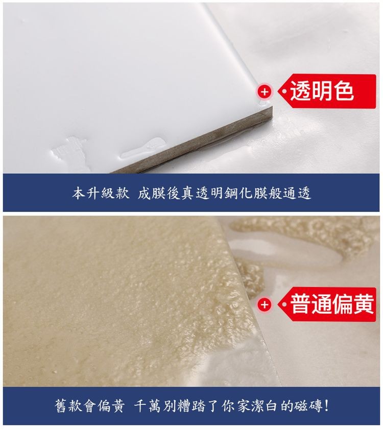 ● 透明色，本升級款 成膜後真透明鋼化膜般通透，舊款會偏黃 千萬別糟踏了你家潔白的磁磚!｡普通偏黄。