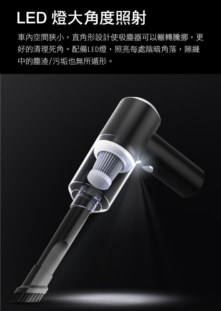 LED 燈大角度照射,車內空間狹小,直角形設計使吸塵器可以輾轉騰挪,更,好的清理死角。配備LED燈,照亮每處陰暗角落,隙縫,中的塵渣/污垢也無所遁形。