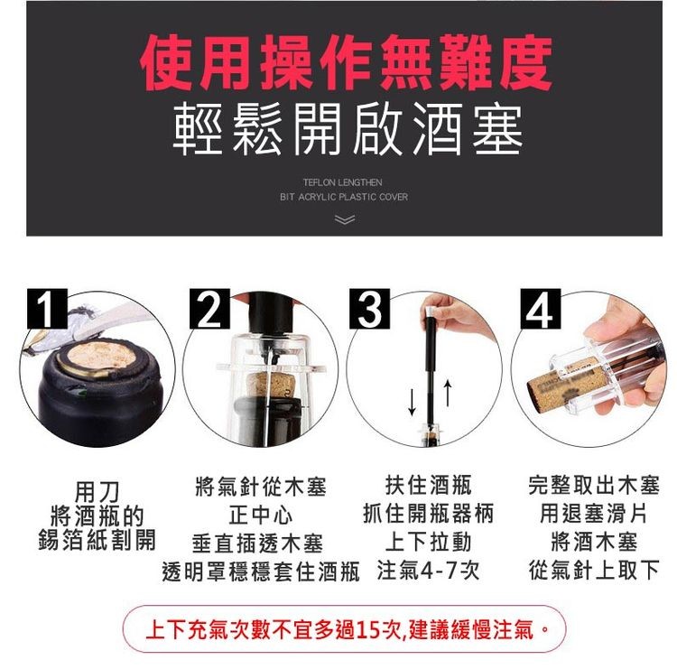 使用操作無難度，輕鬆開啟酒塞，將酒瓶的，錫箔紙割開，扶住酒瓶，將氣針從木塞，正中心，抓住開瓶器柄，垂直插透木塞，上下拉動，透明罩穩穩套住酒瓶，注氣4-7次，上下充氣次數不宜多過15次,建議緩慢注氣。完整取出木塞，用塞滑片，將酒木塞，從氣針上取下。