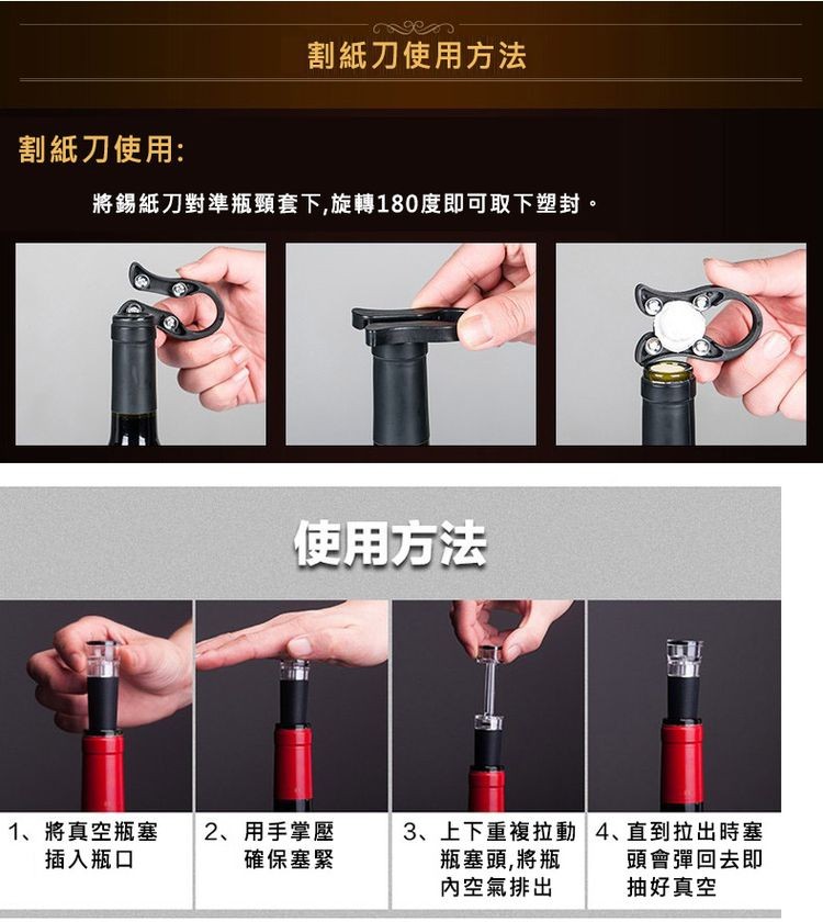 割紙刀使用:割紙刀使用方法，將錫紙刀對準瓶頸套下,旋轉180度即可取下塑封。1、將真空瓶塞，插入瓶口，使用方法，2、用手掌壓，確保塞緊，3、上下重複拉動4、直到拉出時塞，瓶塞頭,將瓶，頭會彈回去即，內空氣排出，抽好真空。