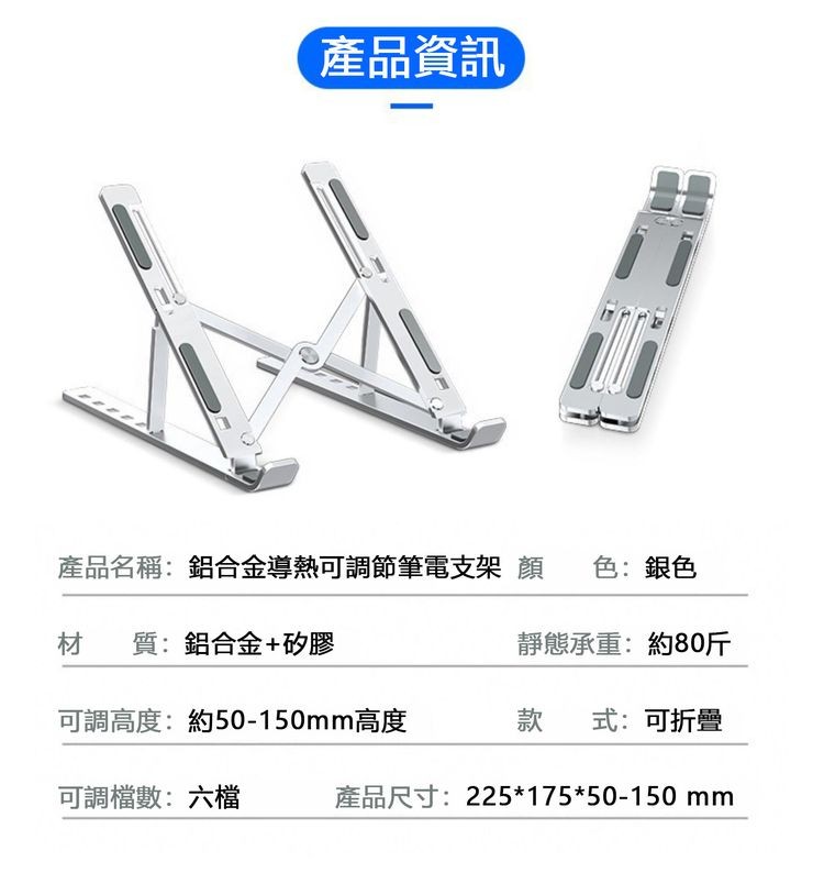 產品資訊，產品名稱:鋁合金導熱可調節筆電支架 顏 色:銀色，靜態承重:約80斤，材質:鋁合金+矽膠，可調高度:約50-150mm高度，可調檔數:六檔，式:可折疊，產品尺寸:22517550-150 mm。