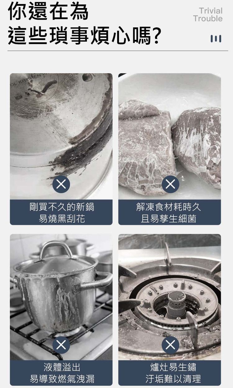 你還在為，這些瑣事煩心嗎?剛買不久的新鍋，易燒黑刮花，液體溢出，易導致燃氣洩漏，解凍食材耗時久，且易孳生細菌，爐灶易生鏽，汙垢難以清理。
