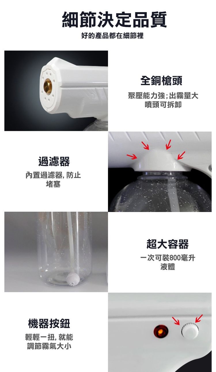 細節決定品質，好的產品都在細節裡，過濾器，內置過濾器, 防止，機器按鈕，輕輕一扭, 就能，調節霧氣大小，全銅槍頭，聚壓能力強;出霧量大，噴頭可拆卸，超大容器，一次可裝800毫升。