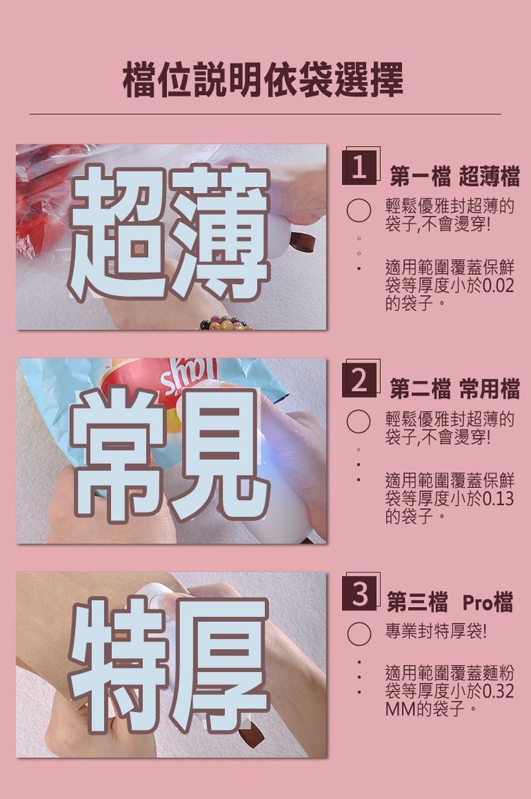 檔位說明依袋選擇，1 ↓第一檔 超薄檔，輕鬆優雅封超薄的，袋子,不會燙穿!適用範圍覆蓋保鮮，袋等厚度小於0.02，的袋子。2 第二檔 常用檔，輕鬆優雅封超薄的，袋子,不會燙穿!適用範圍覆蓋保鮮，袋等厚度小於0.13，的袋子。3 第三檔 Pro檔，專業