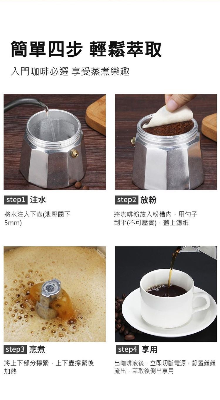 簡單四步 輕鬆萃取，入門咖啡必選 享受蒸煮樂趣， step2 放粉，將咖啡粉放入粉槽內,用勺子，刮平(不可壓實),蓋上濾紙， step1 注水，將水注入下壺(泄壓閥下， step3 烹煮，將上下部分擰緊,上下壺擰緊後， step4 享用，出咖啡液後,