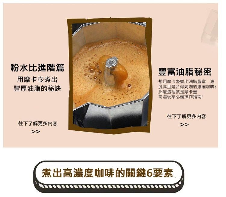 粉水比進階篇，用摩卡壺煮出，豐厚油脂的秘訣，往下了解更多内容，豐富油脂秘密，想用摩卡壺煮出油脂豐富,濃，度高且是合做奶咖的濃縮咖啡?那麼這裡就是摩卡壺，高階玩家必備操作指南!往下了解更多内容，煮出高濃度咖啡的關鍵6要素。