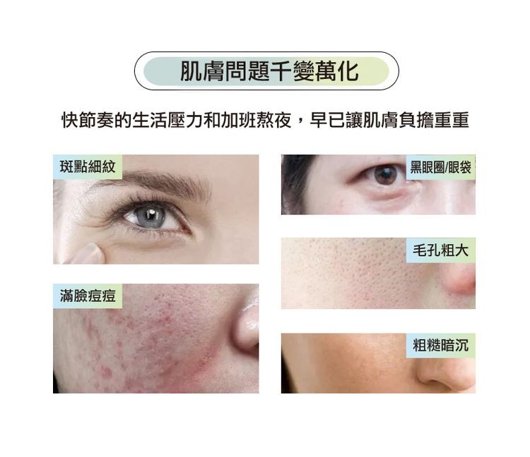 肌膚問題千變萬化，快節奏的生活壓力和加班熬夜,早已讓肌膚負擔重重，斑點細紋，黑眼圈/眼袋，毛孔粗大，滿臉痘痘，粗糙暗沉。