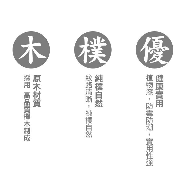 木 樸優,健康實用,植物漆,防霉防潮,實用性強,純樸自然,紋路清晰,純樸自然,原木材質,採用 高品質櫸木制成。