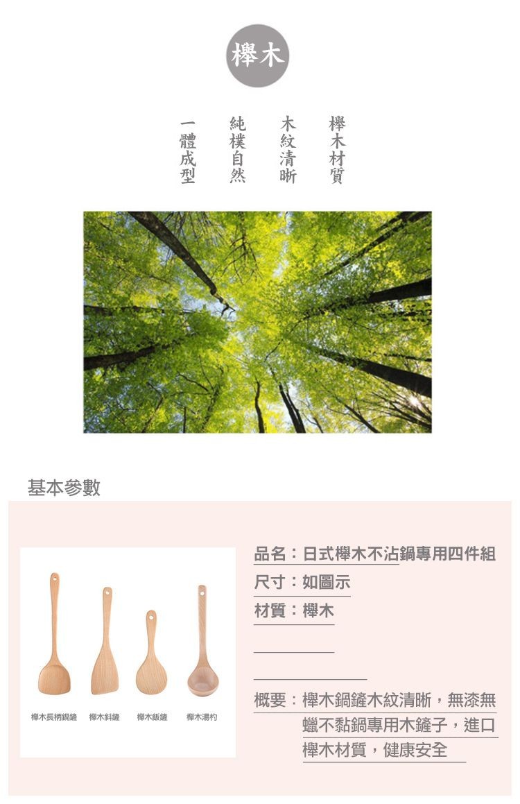 基本參數,櫸木長柄鍋鏟 櫸木斜罐 櫸木飯鏟,一體成型,純樸自然,木紋清晰,櫸木材質,櫸木湯杓,品名:日式櫸木不沾鍋專用四件組,尺寸:如圖示,材質:櫸木,概要:櫸木鍋鏟木紋清晰,無漆無,蠟不黏鍋專用木鏟子,進口,櫸木材質,健康安全。