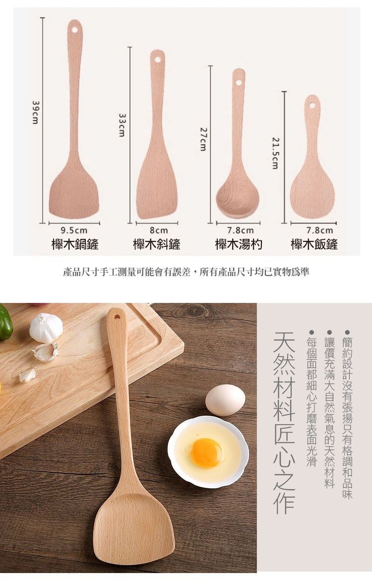 櫸木鍋鏟,櫸木斜鏟,櫸木湯杓,櫸木飯鏟,產品尺寸手工測量可能會有誤差,所有產品尺寸均已實物爲準,天然材料匠心之作,每個面都細心打磨表面光滑,·讓價充滿大自然氣息的天然材料,簡約設計沒有張揚只有格調和品味。