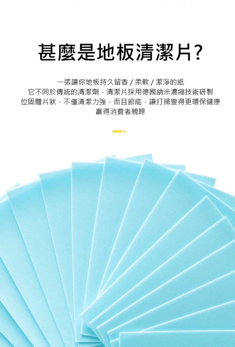 甚麼是地板清潔片?一張讓你地板持久留香/柔軟/潔淨的紙，它不同於傳統的清潔劑,清潔片採用德國納米濃縮技術研製，位固體片狀,不僅清潔力強,而且節能,讓打掃變得更環保健康，贏得消費者親睞。