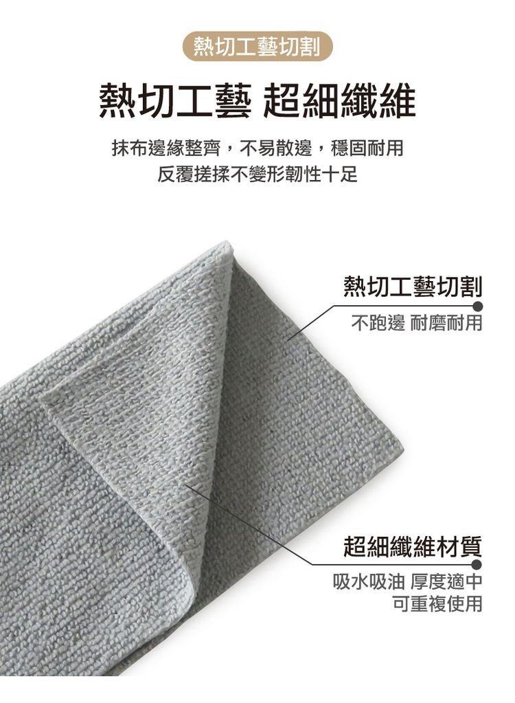 熱切工藝切割，熱切工藝 超細纖維，抹布邊緣整齊,不易散邊,穩固耐用，反覆搓揉不變形韌性十足，熱切工藝切割，不跑邊 耐磨耐用，超細纖維材質，吸水吸油 厚度適中，可重複使用。