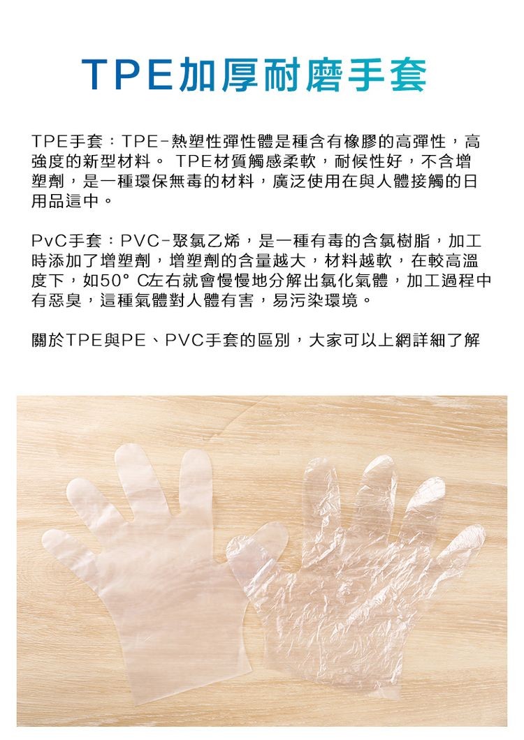 TPE加厚耐磨手套，TPE手套:TPE-熱塑性彈性體是種含有橡膠的高彈性,高，強度的新型材料。 TPE材質觸感柔軟,耐候性好,不含增，塑劑,是一種環保無毒的材料,廣泛使用在與人體接觸的日，用品這中。PvC手套:PVC-聚氯乙烯,是一種有毒的含氯樹脂,