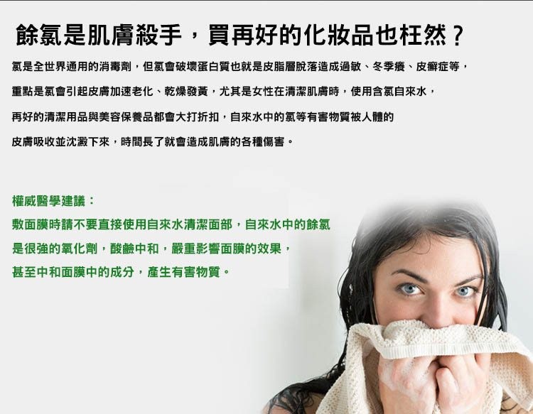 餘氯是肌膚殺手,買再好的化妝品也枉然?氯是全世界通用的消毒劑,但氯會破壞蛋白質也就是皮脂層脫落造成過敏、冬季癢、皮癣症等,重點是氯會引起皮膚加速老化、乾燥發黃,尤其是女性在清潔肌膚時,使用含氯自來水,再好的清潔用品與美容保養品都會大打折扣,自來水中的