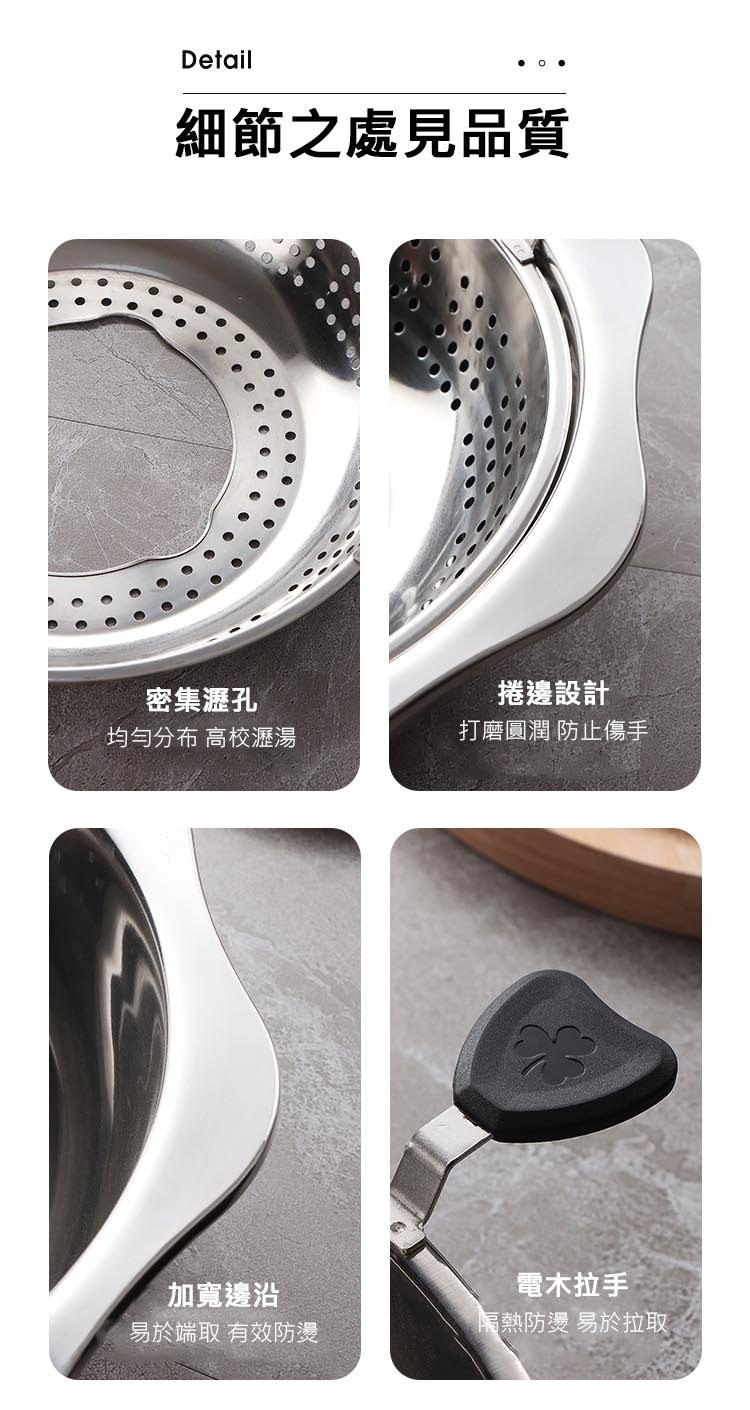 細節之處見品質，密集瀝孔，均勻分布 高校瀝湯，加寬邊沿，易於端取 有效防燙，捲邊設計，打磨圓潤 防止傷手，電木拉手，隔熱防燙 易於拉取。