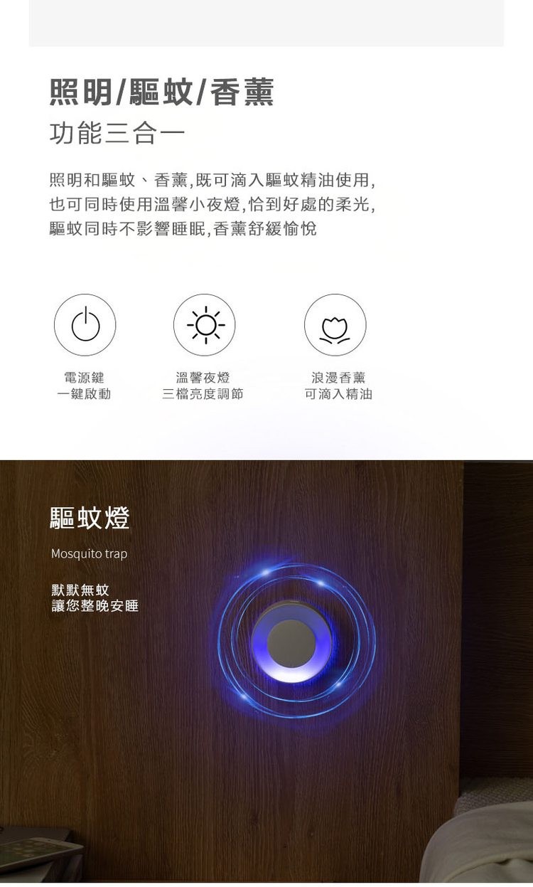 照明/驅蚊/香薰，功能三合一，照明和驅蚊、香薰,既可滴入驅蚊精油使用,也可同時使用溫馨小夜燈,恰到好處的柔光,驅蚊同時不影響睡眠,香薰舒緩愉悅，電源鍵，一鍵啟動，驅蚊燈，默默無蚊，讓您整晚安睡，溫馨夜燈，三檔亮度調節，浪漫香薰，可滴入精油。