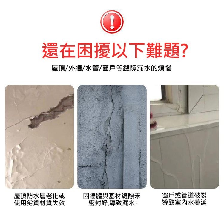 還在困擾以下難題?屋頂/外牆/水管/窗戶等縫隙漏水的煩惱，屋頂防水層老化或，使用劣質材質失效，因牆體與基材縫隙未，密封好,導致漏水、窗戶或管道破裂，導致室內水蔓延。