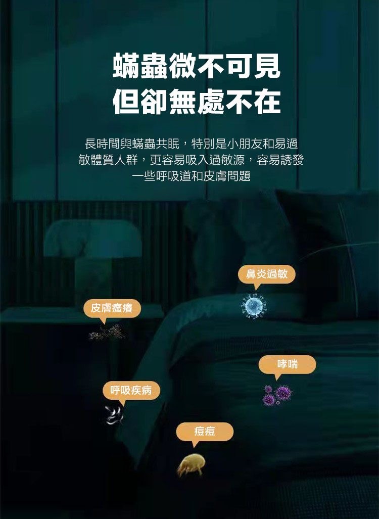 蟎蟲微不可見，但卻無處不在，長時間與蟎蟲共眠,特別是小朋友和易過，敏體質人群,更容易吸入過敏源,容易誘發，一些呼吸道和皮膚問題，皮膚瘙癢，呼吸疾病，鼻炎過敏。