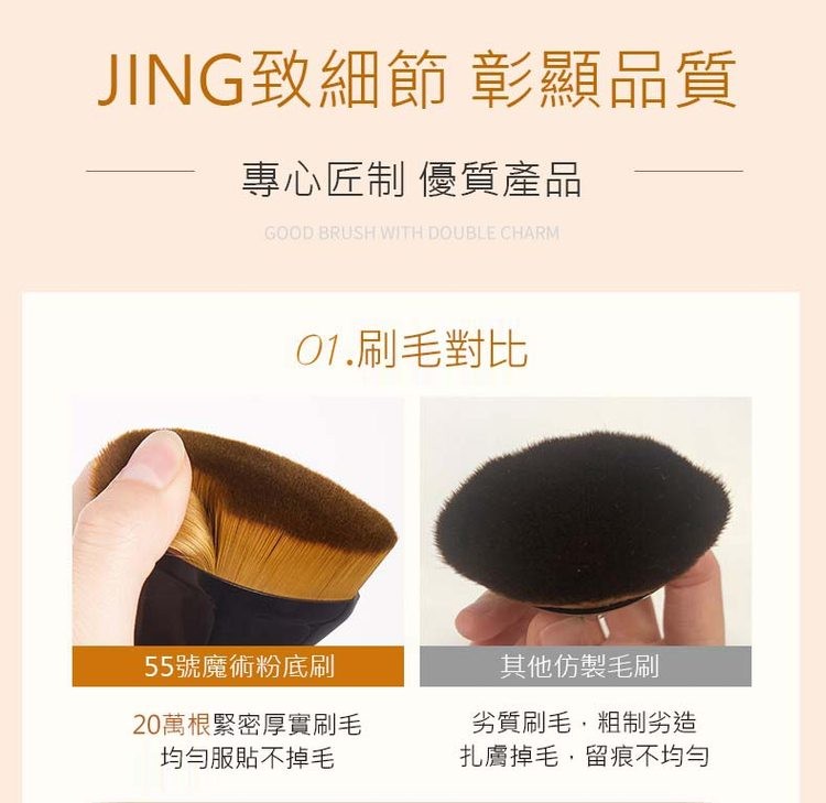JING致細節 彰顯品質，專心匠制 優質產品，01.刷毛對比，55號魔術粉底刷，20萬根緊密厚實刷毛，均勻服貼不掉毛，其他仿製毛刷，劣質刷毛,粗制劣造，扎膚掉毛,留痕不均勻。