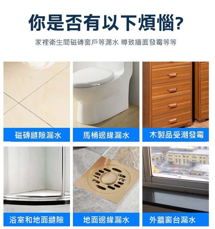 你是否有以下煩惱?家裡衛生間磁磚窗戶等漏水 導致牆面發霉等等,磁磚縫隙漏水,浴室和地面縫隙,馬桶邊緣漏水 木製品受潮發霉,地面邊緣漏水,外牆窗台漏水。