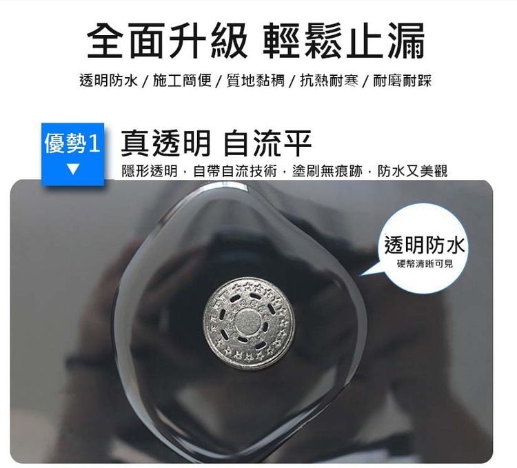 全面升級 輕鬆止漏,透明防水/ 施工簡便/質地黏稠/抗熱耐寒/耐磨耐踩,優勢1 真透明 自流平,隱形透明,自帶自流技術,塗刷無痕跡,防水又美觀,透明防水,硬幣清晰可見。