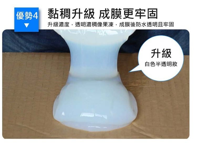 優勢4 黏稠升級 成膜更牢固,升級濃度,透明濃稠像果凍,成膜後防水透明且牢固,白色半透明狀。