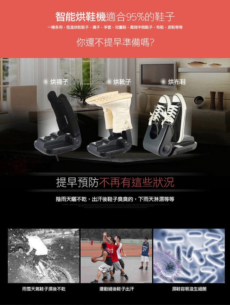 智能烘鞋機適合95%的鞋子,一機多用,恆溫烘乾鞋子,襪子,手套,兒童鞋,高筒中筒靴子,布鞋,皮鞋等等,烘襪子,你還不提早準備嗎?雨雪天氣鞋子濕後不乾,烘靴子,提早預防不再有這些狀況,陰雨天曬不乾,出汗後鞋子臭臭的,下雨天淋濕等等,烘布鞋,運動過後鞋子