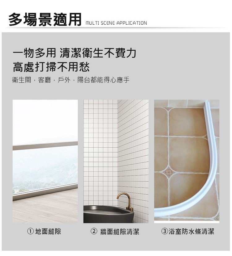 多場景適用，一物多用 清潔衛生不費力，高處打掃不用愁，衛生間,客廳,戶外,陽台都能得心應手，①地面縫隙，牆面縫隙清潔，③浴室防水條清潔。