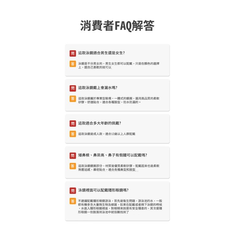消費者FAQ解答,問這款泳鏡適合男生還是女生?答泳娘是不分男女的,男生女生都可以配戴,只是在顏色的選擇,上,選自己喜歡的就可以,問這款泳鏡戴上會漏水嗎?答 這款泳鏡屬於專業型裝備,一體式的鏡圈,選用高品質的柔軟,矽膠,舒適貼合,適合各種臉型,防水防漏