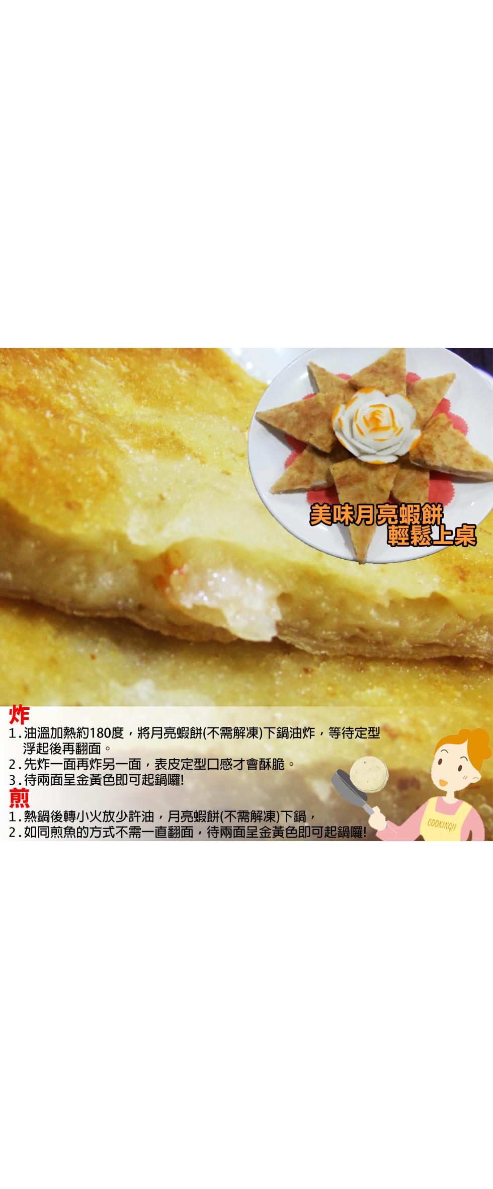 美味月亮蝦餅，輕鬆上桌，1.油溫加熱約180度,將月亮蝦餅(不需解凍)下鍋油炸,等待定型，浮起後再翻面。2.先炸一面再炸另一面,表皮定型口感才會酥脆。3.待兩面呈金黃色即可起鍋囉!1.熱鍋後轉小火放少許油,月亮蝦餅(不需解凍)下鍋,2.如同煎魚的方式