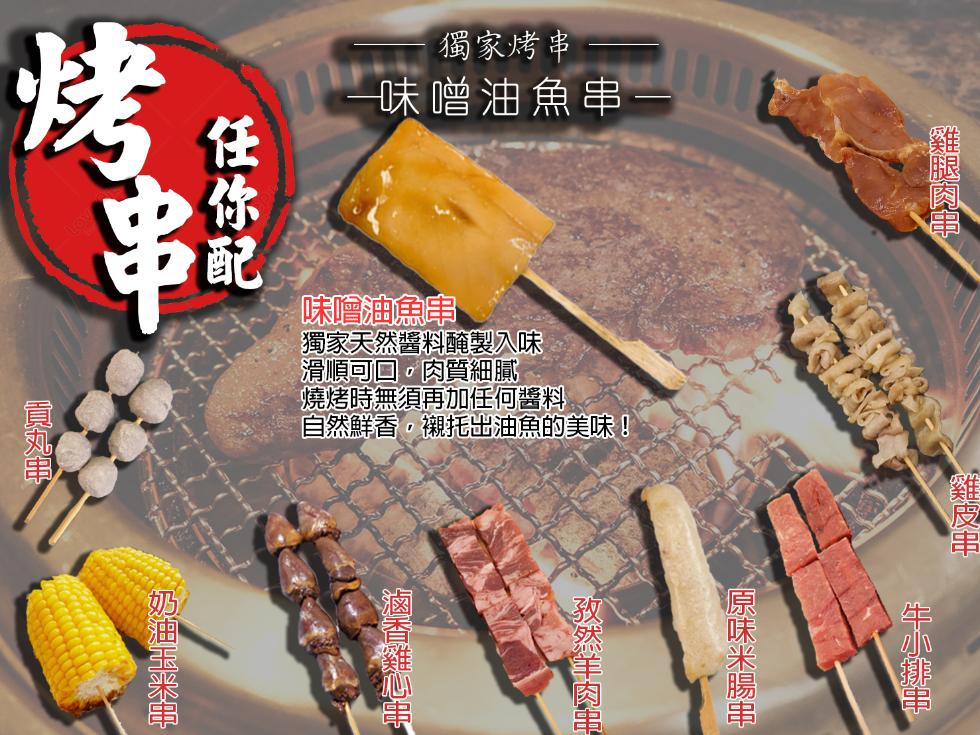 獨家烤串，味噌油魚串-任你配，味噌油魚串，獨家天然醬料醃製入味，滑順可口,肉質細膩，燒烤時無須再加任何醬料，雞腿肉串，自然鮮香,襯托出油魚的美味!奶油玉米串，牛小排串，原味米腸串，孜然羊肉串，滷香雞心串。