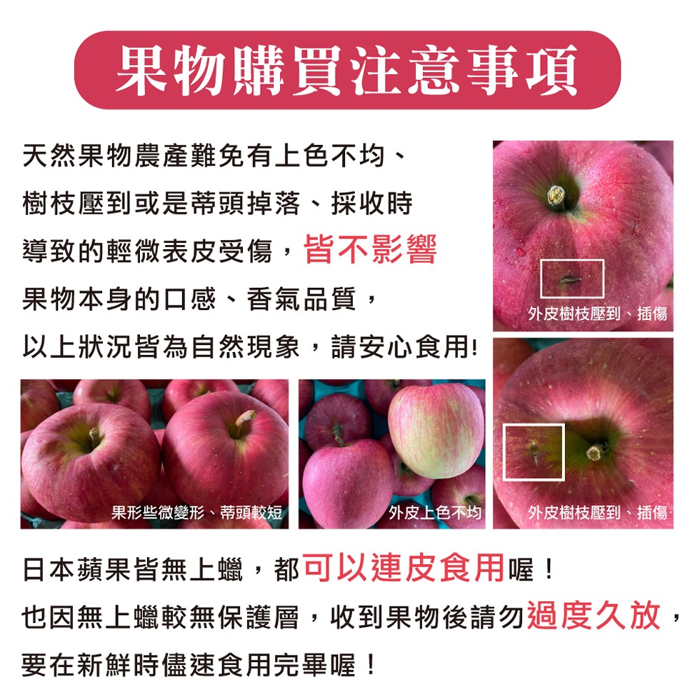 果物購買注意事項，天然果物農產難免有上色不均、樹枝壓到或是蒂頭掉落、採收時，導致的輕微表皮受傷,皆不影響，果物本身的口感、香氣品質,外皮樹枝壓到、插傷，以上狀況皆為自然現象,請安心食用!果形些微變形、蒂頭較短，外皮上色不均，外皮樹枝壓到、插傷:日本蘋