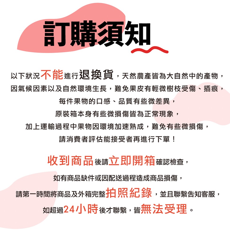 訂購須知,以下狀況不能進行退換貨,天然農產皆為大自然中的產物,因氣候因素以及自然環境生長,難免果皮有輕微樹枝受傷、插痕,每件果物的口感、品質有些微差異,原裝箱本身有些微損傷皆為正常現象,加上運輸過程中果物因環境加速熟成,難免有些微損傷,請消費者評估能