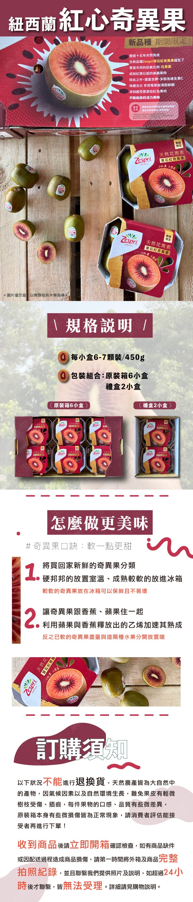 紐西蘭紅心奇異果，新品種 期間限定，歷經十五年天然育成，全新品種Zespri寶石紅奇異果誕生了，豐富天然的抗氧化劑-花青素，成就紅寶石般的美麗果肉，除此之外,還富含鉀、多酚及維生素C，喚醒舌尖 享受莓果般清甜餘韻，深刻感受那源自紅色果肉，不斷綻放的活