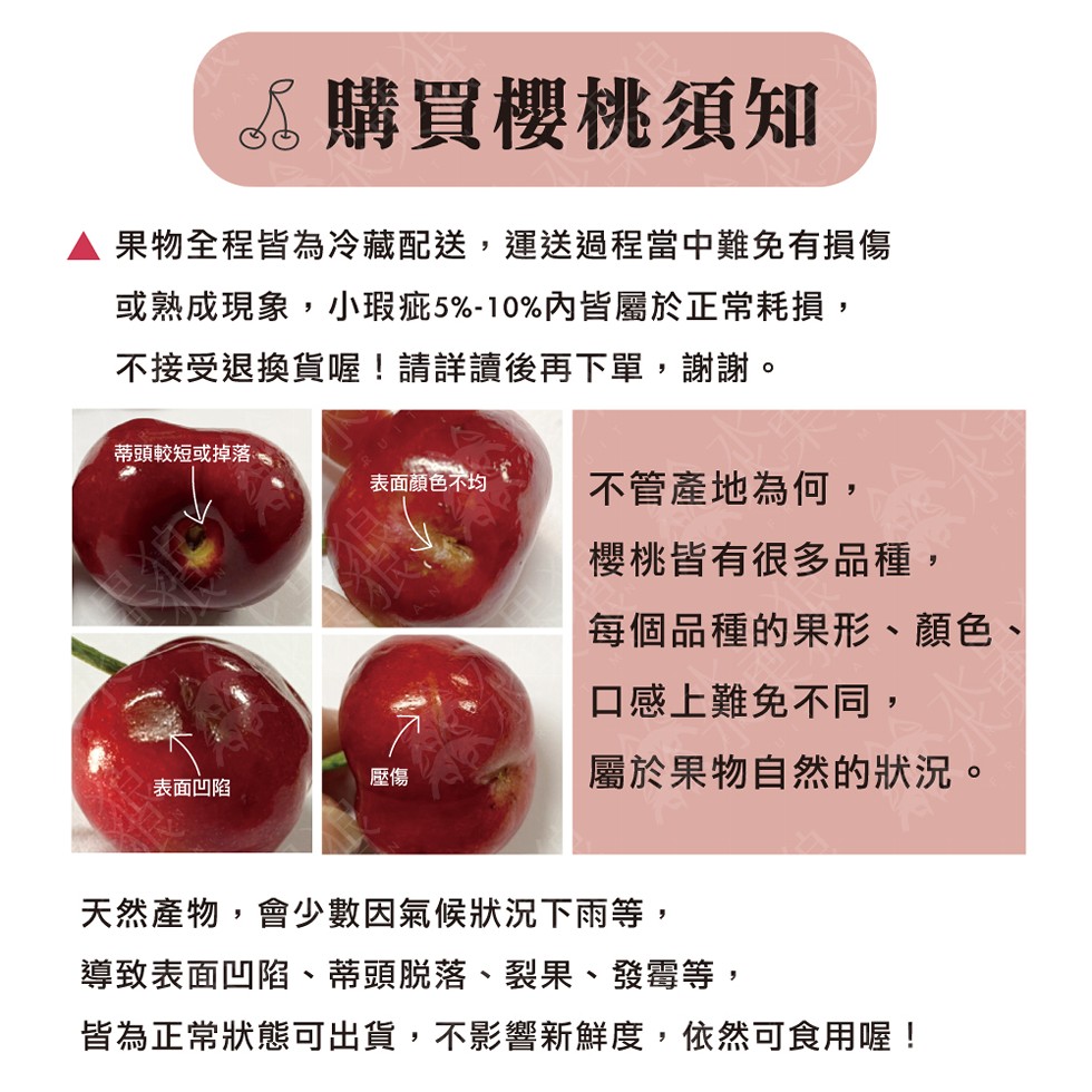 6 購買櫻桃須知,果物全程皆為冷藏配送,運送過程當中難免有損傷,或熟成現象,小瑕疵5%-10%內皆屬於正常耗損,不接受退換貨喔!請詳讀後再下單,謝謝。蒂頭較短或掉落、表面顏色不均,不管產地為何,櫻桃皆有很多品種,每個品種的果形、顏色、口感上難免不同,