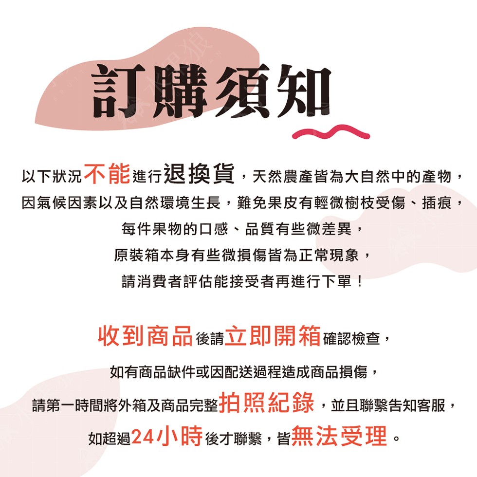 訂購須知,以下狀況不能進行退換貨,天然農產皆為大自然中的產物,因氣候因素以及自然環境生長,難免果皮有輕微樹枝受傷、插痕,每件果物的口感、品質有些微差異,原裝箱本身有些微損傷皆為正常現象,請消費者評估能接受者再進行下單!收到商品後請立即開箱 確認檢查,