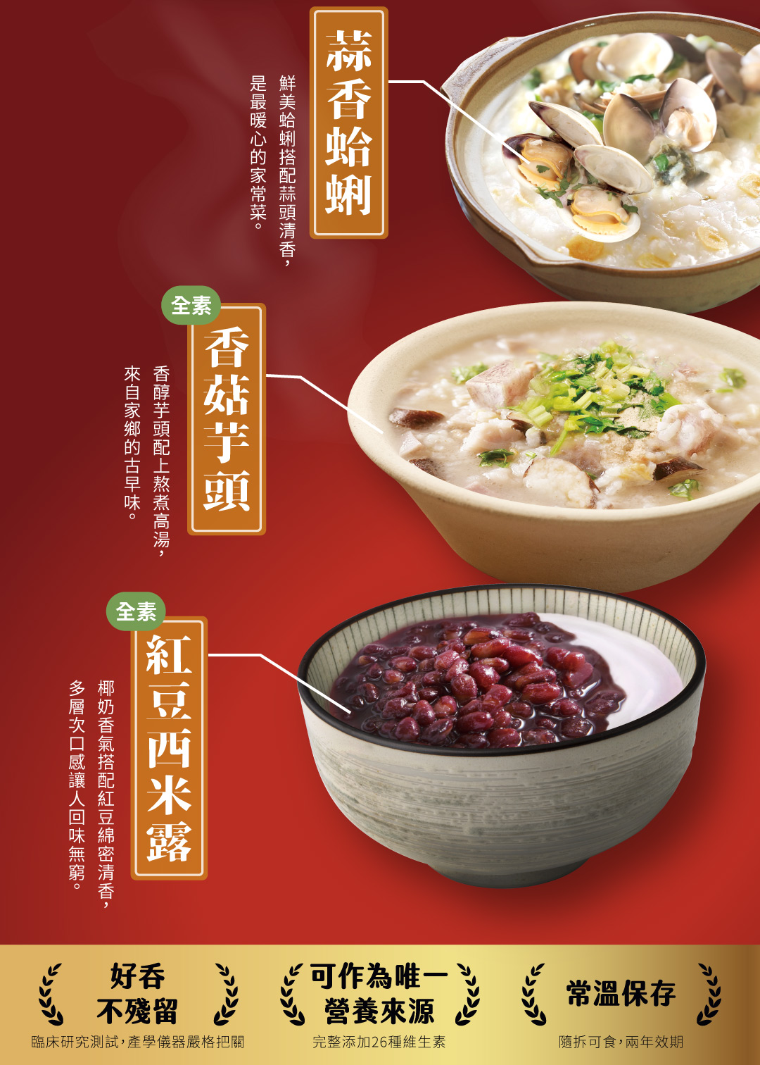 是最暖心的家常菜。鮮美蛤蜊搭配蒜頭清香,蒜香蛤蜊,來自家鄉的古早味。香醇芋頭配上熬煮高湯,香菇芋頭,(全素,多層次口感讓人回味無窮。椰奶香氣搭配紅豆綿密清香,紅豆西米露,可作為唯一,常溫保存,不殘留,營養來源,臨床研究測試,產學儀器嚴格把關,完整添加