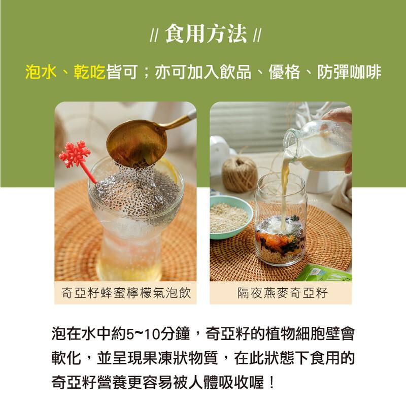  食用方法 ，泡水、乾吃皆可;亦可加入飲品、優格、防彈咖啡，奇亞籽蜂蜜檸檬氣泡飲，隔夜燕麥奇亞籽，泡在水中約5~10分鐘,奇亞籽的植物細胞壁會，軟化,並呈現果凍狀物質,在此狀態下食用的，奇亞籽營養更容易被人體吸收喔!。