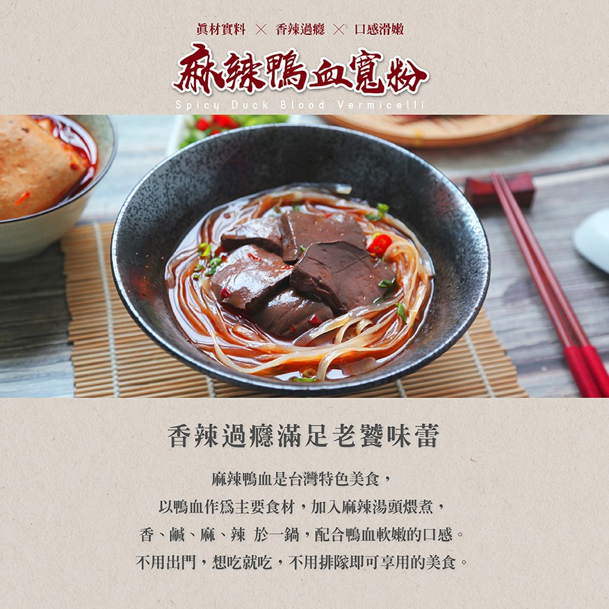眞材實料 X 香辣過瘾X 口感滑嫩，麻辣鴨血寬粉，香辣過癮滿足老饕味蕾，麻辣鴨血是台灣特色美食,以鴨血作爲主要食材,加入麻辣湯頭煨煮,香、鹹、麻、辣於一鍋,配合鴨血軟嫩的口感。不用出門,想吃就吃,不用排隊即可享用的美食。