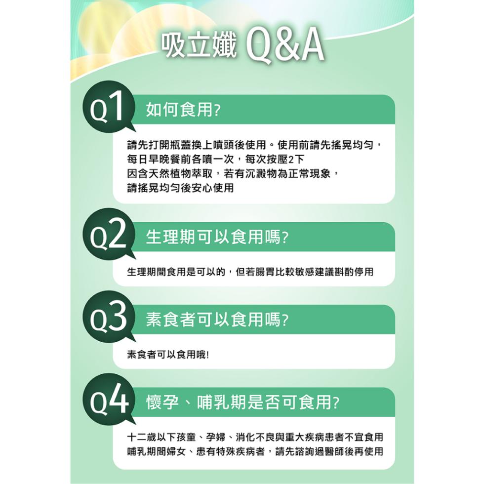 吸立孅 Q&A，01 如何食用?請先打開瓶蓋換上噴頭後使用。使用前請先搖晃均勻,每日早晚餐前各噴一次,每次按壓2下，因含天然植物萃取,若有沉澱物為正常現象,請搖晃均勻後安心使用，02 生理期可以食用嗎?生理期間食用是可以的,但若腸胃比較敏感建議斟酌停