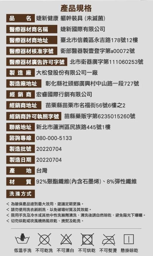 產品規格，品 3 婕新健康 軀幹裝具(未滅菌)，醫療器材商名稱，婕新國際有限公司，醫療器材商地址 臺北市信義區永吉路178號12樓，醫療器材核准辦 衛部醫器製壹登字第00072號，醫療器材廣告許可字號 北市衛器廣字第111060253號，製造廠 大松