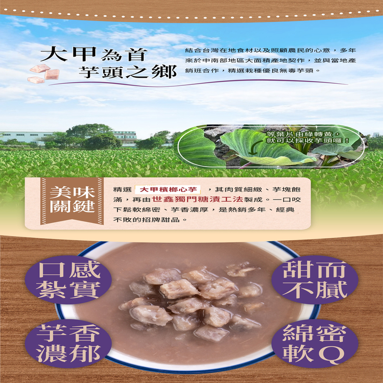 大甲為首，芋頭之鄉，結合台灣在地食材以及照顧農民的心意,多年，來於中南部地區大面積產地契作,並與當地產，銷班合作,精選栽種優良無毒芋頭。等葉片由綠轉黃,就可以採收芋頭囉!精選 大甲檳榔心芋 ,其肉質細緻 芋塊飽，滿,再由世鑫獨門糖漬工法製成 。一口咬