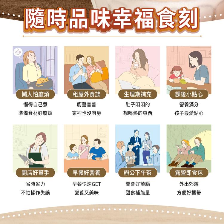 隨時品味幸福食刻，懶人怕麻煩，租屋外食族，懶得自己煮，廚藝普普，生理期補充，肚子悶悶的，課後小點心，營養滿分，準備食材好麻煩，家裡也沒廚房，想喝熱的東西，孩子最愛點心，開店好幫手，早餐好營養，辦公下午茶，露營即食包，省時省力，早餐快速GET，開會好燒