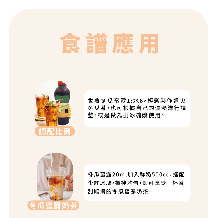 食譜應用，調配比例，世鑫冬瓜蜜露1:水6,輕鬆製作退火，冬瓜茶,也可根據自己的濃淡進行調，整,或是做為剉冰糖漿使用。冬瓜蜜露奶茶，冬瓜蜜露20ml加入鮮奶500cc,搭配，少許冰塊,攪拌均勻,即可享受一杯香，甜順滑的冬瓜蜜露奶茶。