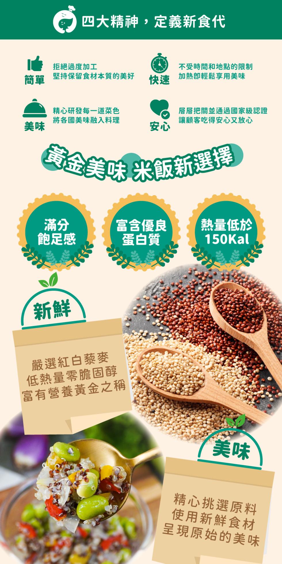 四大精神,定義新食代，拒絕過度加工，堅持保留食材本質的美好，不受時間和地點的限制，加熱卽輕鬆享用美味，精心研發每一道菜色，將各國美味融入料理，層層把關並通過國家級認證，讓顧客吃得安心又放心，黃金美味 米飯新選擇，富含優良，熱量低於，飽足感，蛋白質，嚴